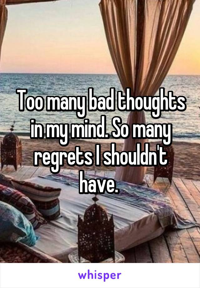 Too many bad thoughts in my mind. So many regrets I shouldn't have. 