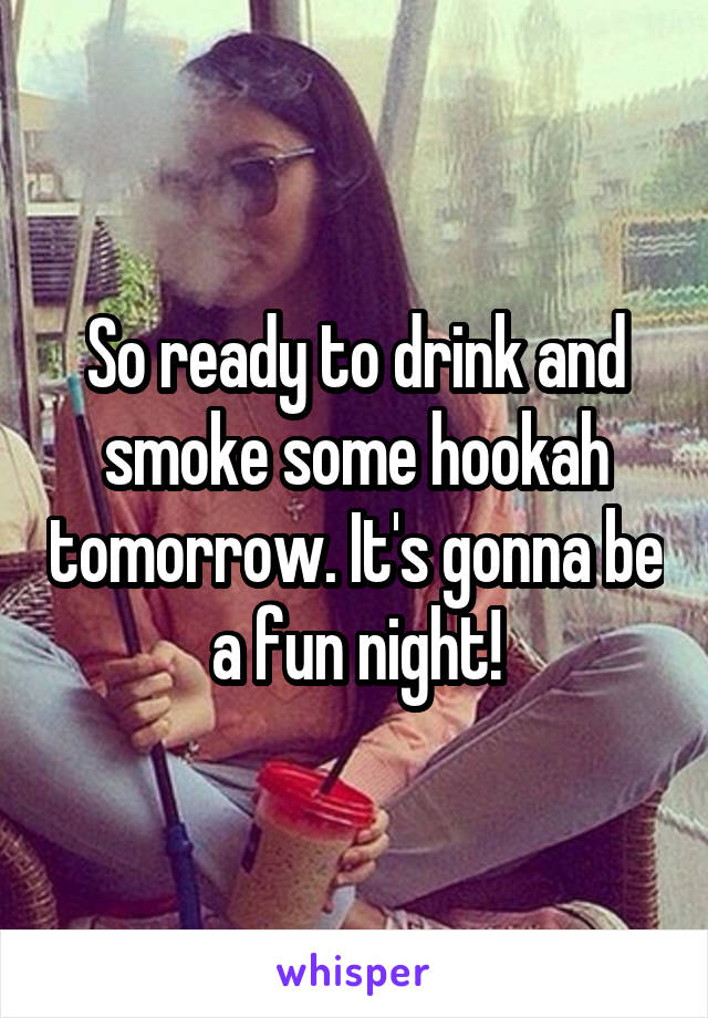 So ready to drink and smoke some hookah tomorrow. It's gonna be a fun night!