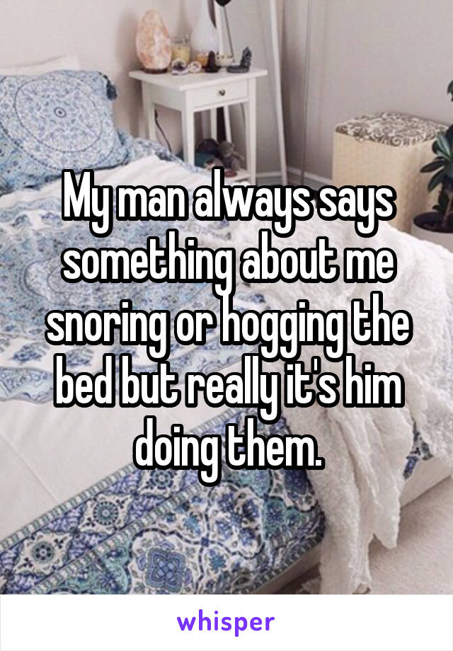 My man always says something about me snoring or hogging the bed but really it's him doing them.