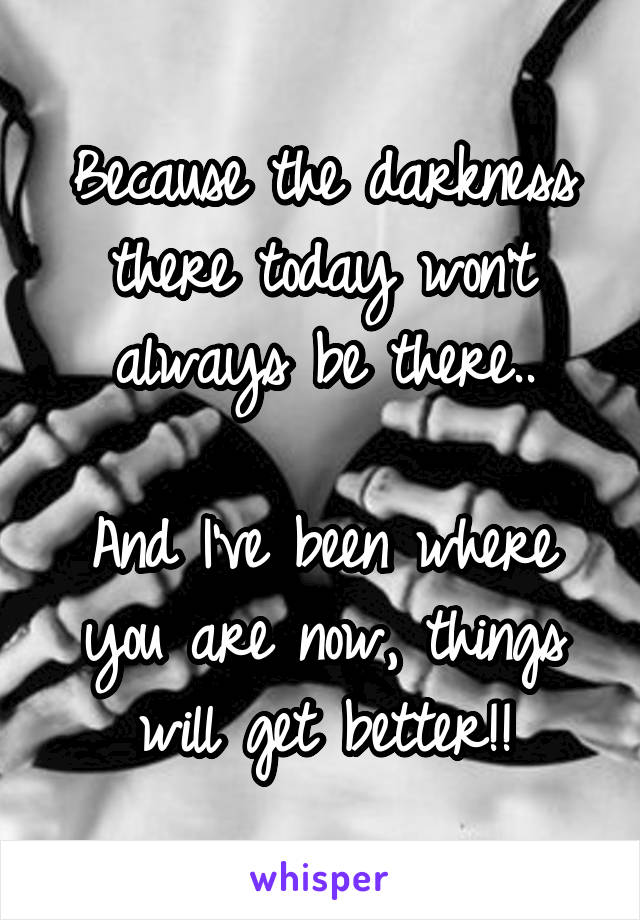 Because the darkness there today won't always be there..

And I've been where you are now, things will get better!!