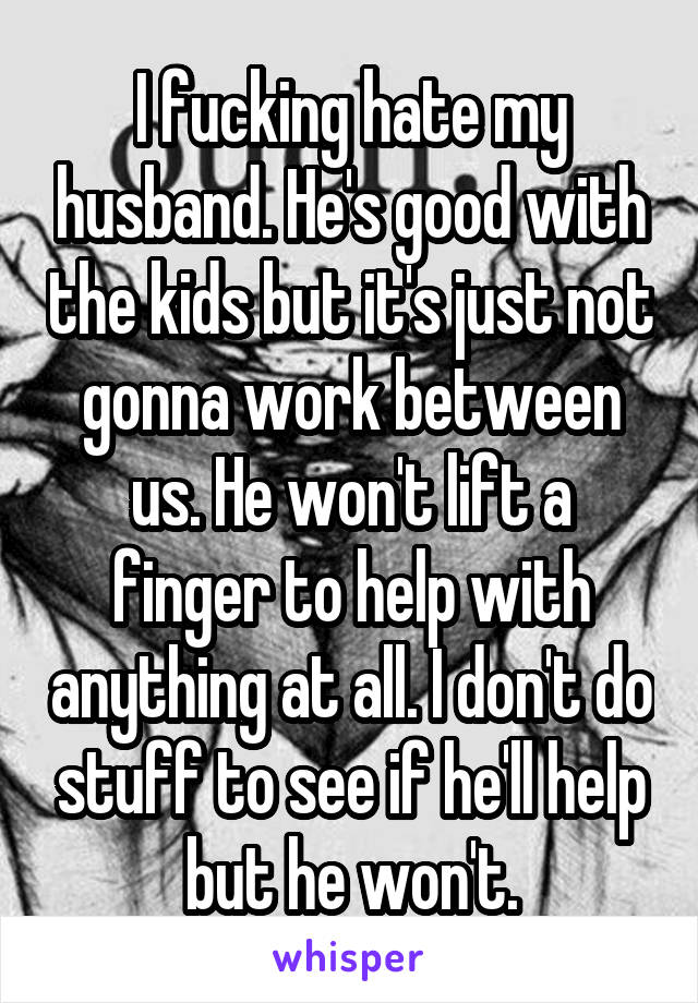 I fucking hate my husband. He's good with the kids but it's just not gonna work between us. He won't lift a finger to help with anything at all. I don't do stuff to see if he'll help but he won't.