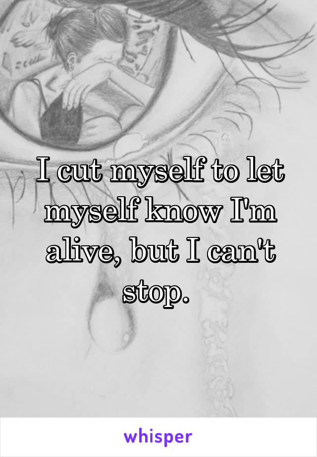 I cut myself to let myself know I'm alive, but I can't stop. 