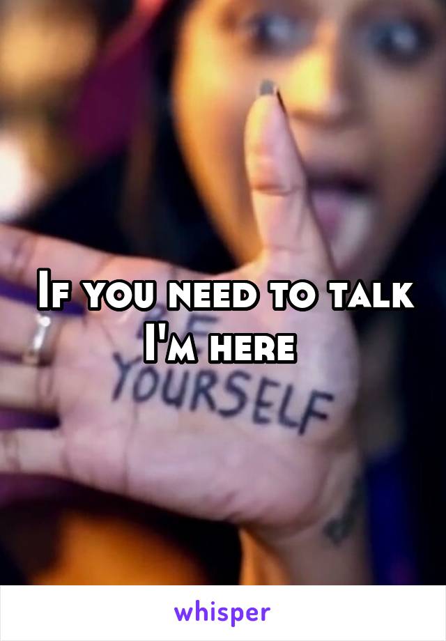 If you need to talk I'm here 