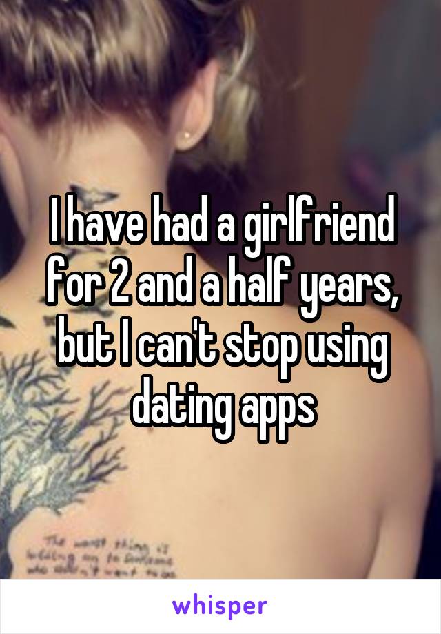 I have had a girlfriend for 2 and a half years, but I can't stop using dating apps