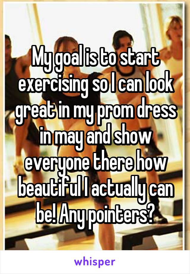 My goal is to start exercising so I can look great in my prom dress in may and show everyone there how beautiful I actually can be! Any pointers?