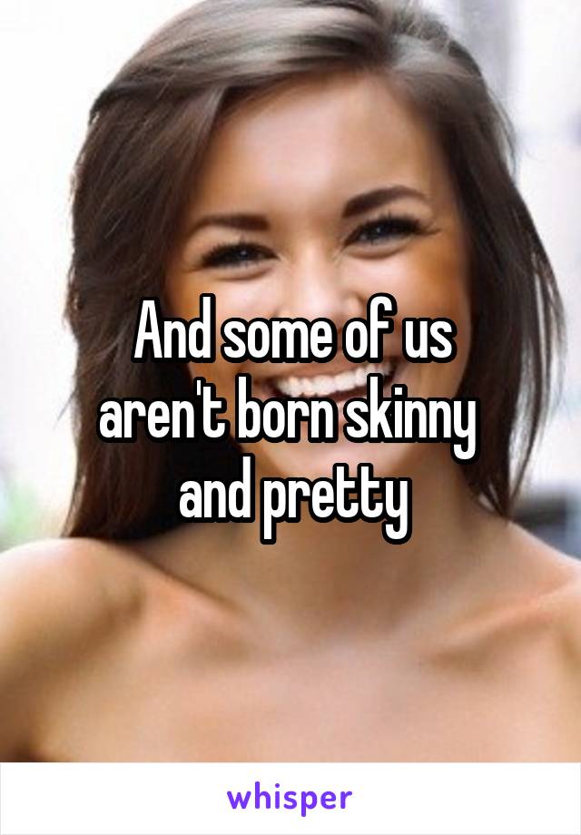 And some of us
aren't born skinny 
and pretty