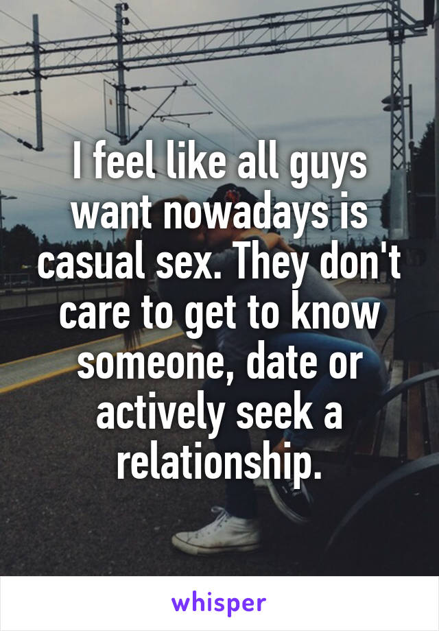 I feel like all guys want nowadays is casual sex. They don't care to get to know someone, date or actively seek a relationship.