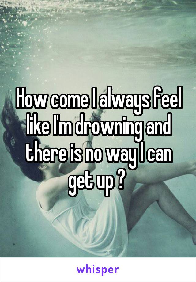 How come I always feel like I'm drowning and there is no way I can get up ? 