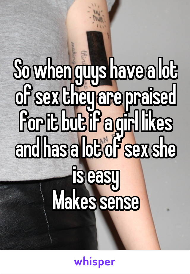So when guys have a lot of sex they are praised for it but if a girl likes and has a lot of sex she is easy
Makes sense