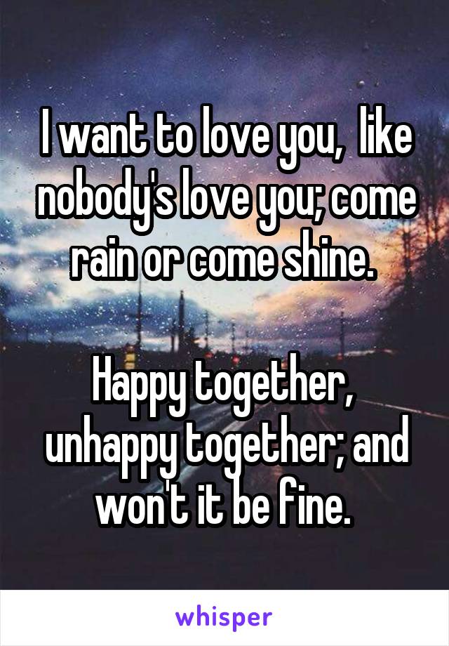 I want to love you,  like nobody's love you; come rain or come shine. 

Happy together,  unhappy together; and won't it be fine. 