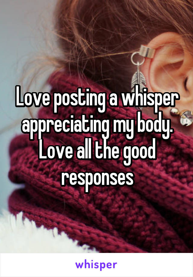 Love posting a whisper appreciating my body. Love all the good responses