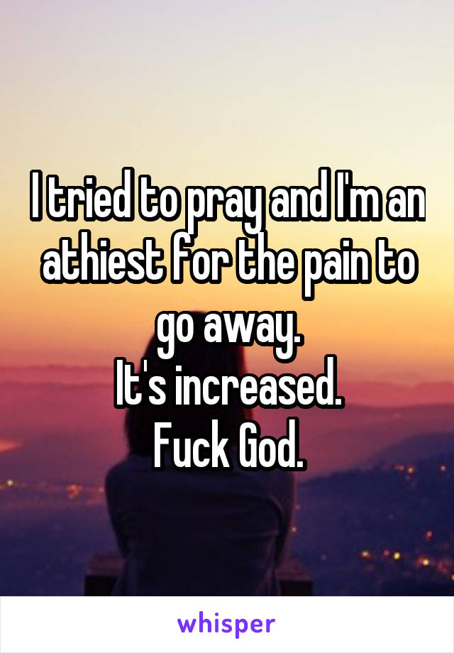 I tried to pray and I'm an athiest for the pain to go away.
It's increased.
Fuck God.