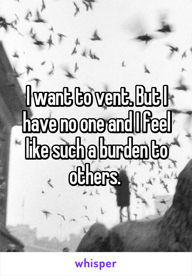 I want to vent. But I have no one and I feel like such a burden to others. 