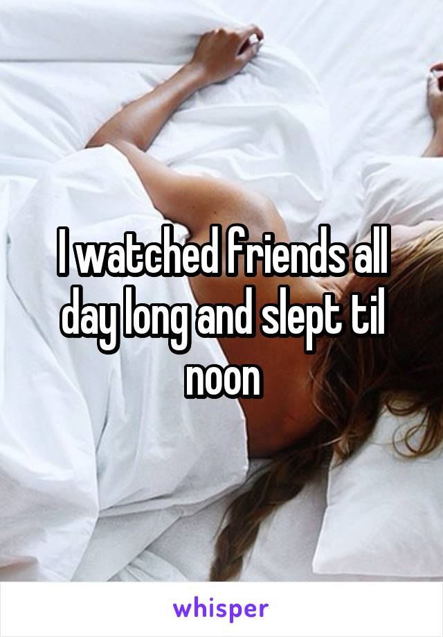 I watched friends all day long and slept til noon
