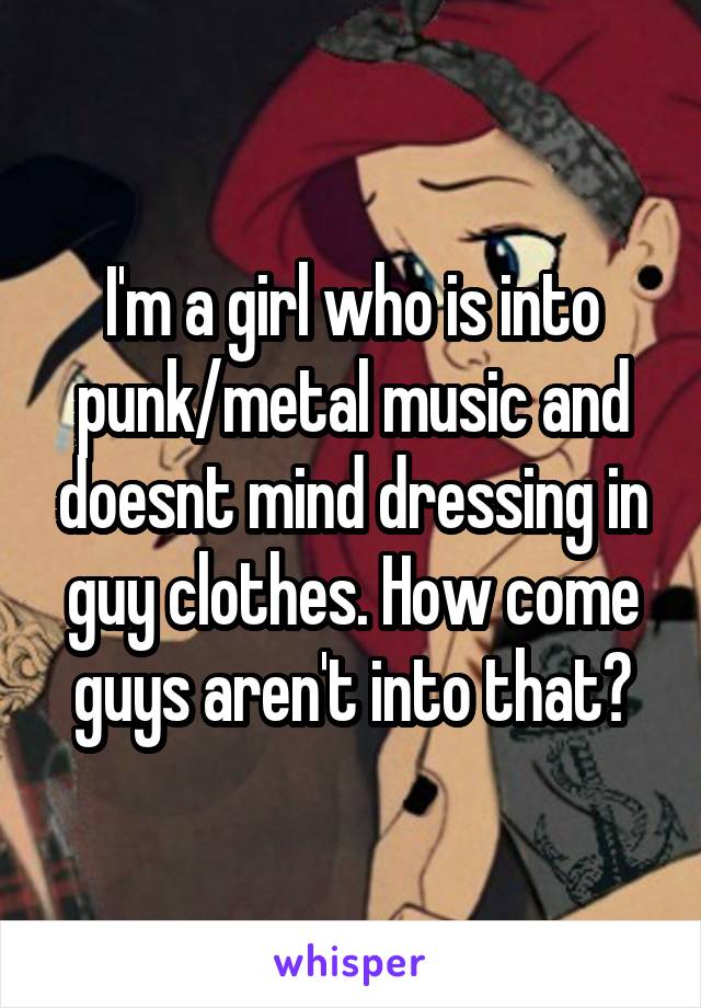 I'm a girl who is into punk/metal music and doesnt mind dressing in guy clothes. How come guys aren't into that?