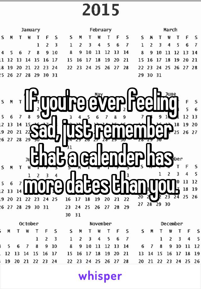 If you're ever feeling sad, just remember that a calender has more dates than you.