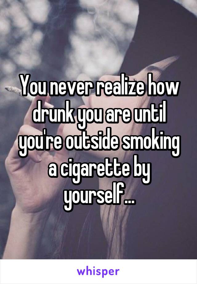 You never realize how drunk you are until you're outside smoking a cigarette by yourself...