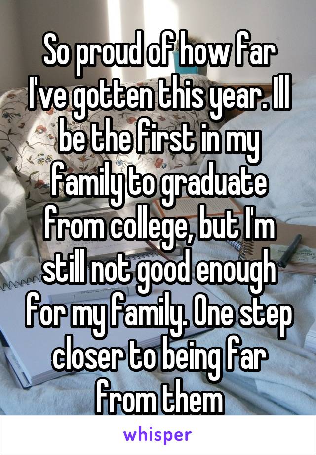 So proud of how far I've gotten this year. Ill be the first in my family to graduate from college, but I'm still not good enough for my family. One step closer to being far from them