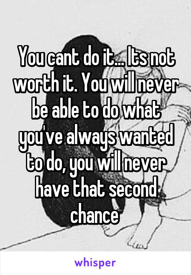 You cant do it... Its not worth it. You will never be able to do what you've always wanted to do, you will never have that second chance 