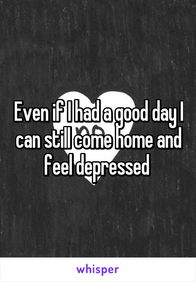 Even if I had a good day I can still come home and feel depressed 