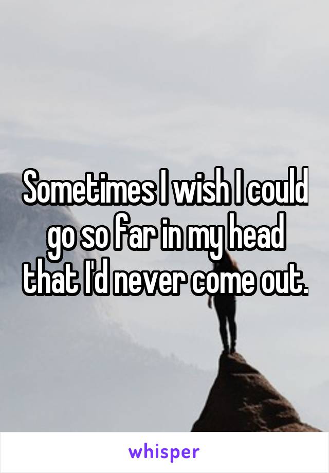 Sometimes I wish I could go so far in my head that I'd never come out.