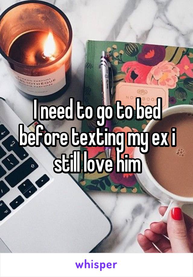 I need to go to bed before texting my ex i still love him