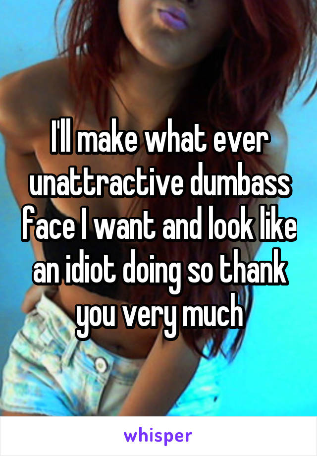 I'll make what ever unattractive dumbass face I want and look like an idiot doing so thank you very much