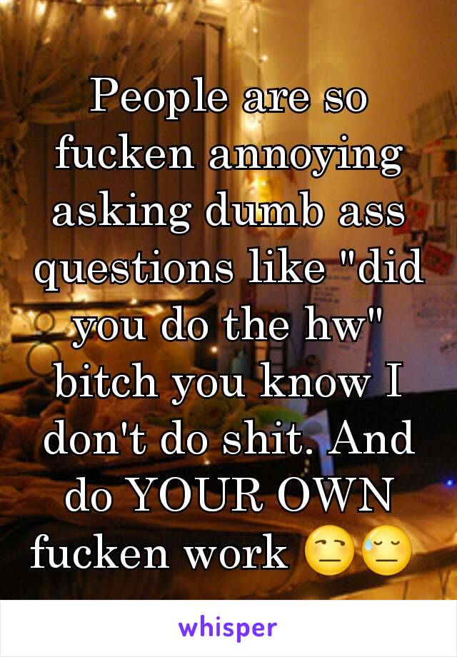 People are so fucken annoying asking dumb ass questions like "did you do the hw" bitch you know I don't do shit. And do YOUR OWN fucken work 😒😓 