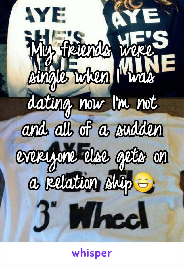 My friends were single when I was dating now I'm not and all of a sudden everyone else gets on a relation ship😂