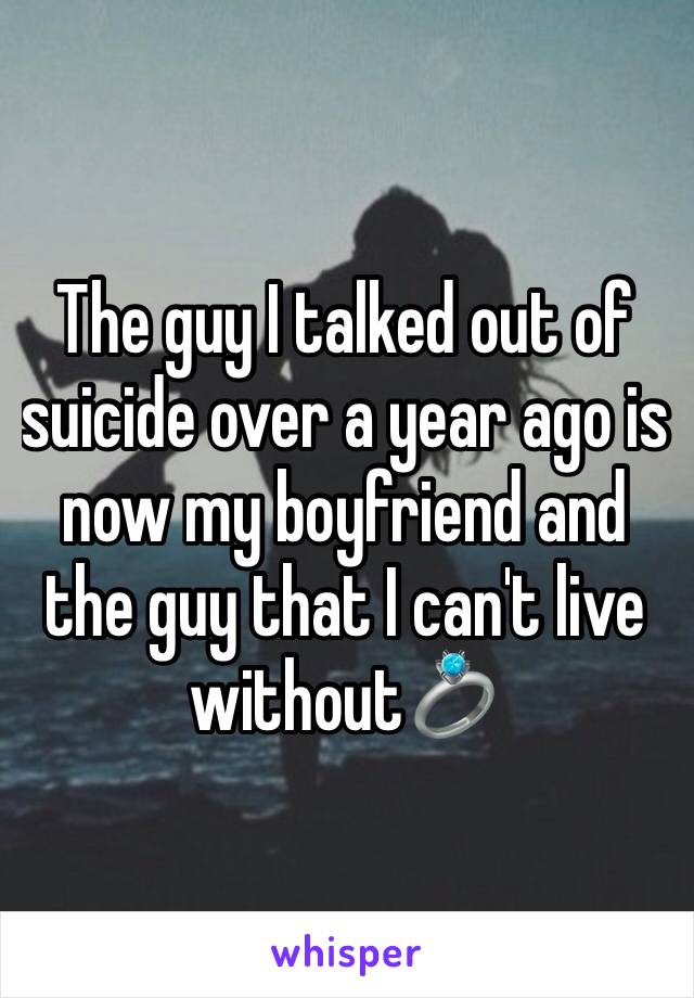 The guy I talked out of suicide over a year ago is now my boyfriend and the guy that I can't live without💍