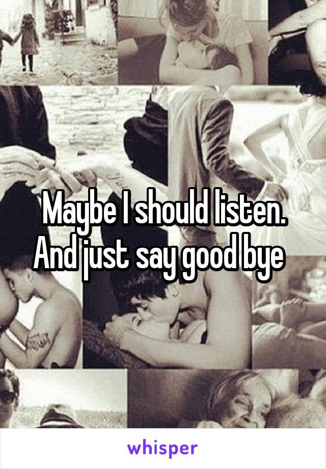 Maybe I should listen. And just say good bye  