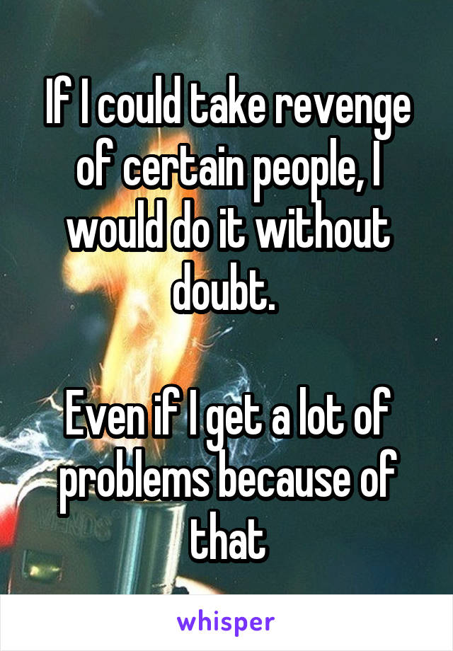 If I could take revenge of certain people, I would do it without doubt. 

Even if I get a lot of problems because of that