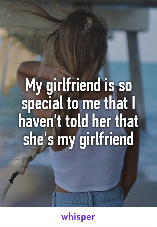 My girlfriend is so special to me that I haven't told her that she's my girlfriend