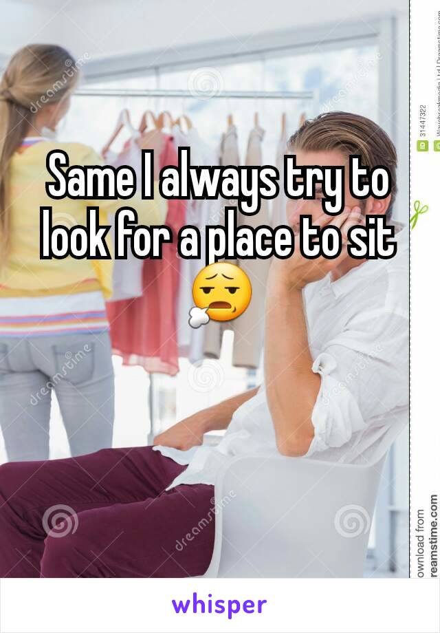 Same I always try to look for a place to sit😧