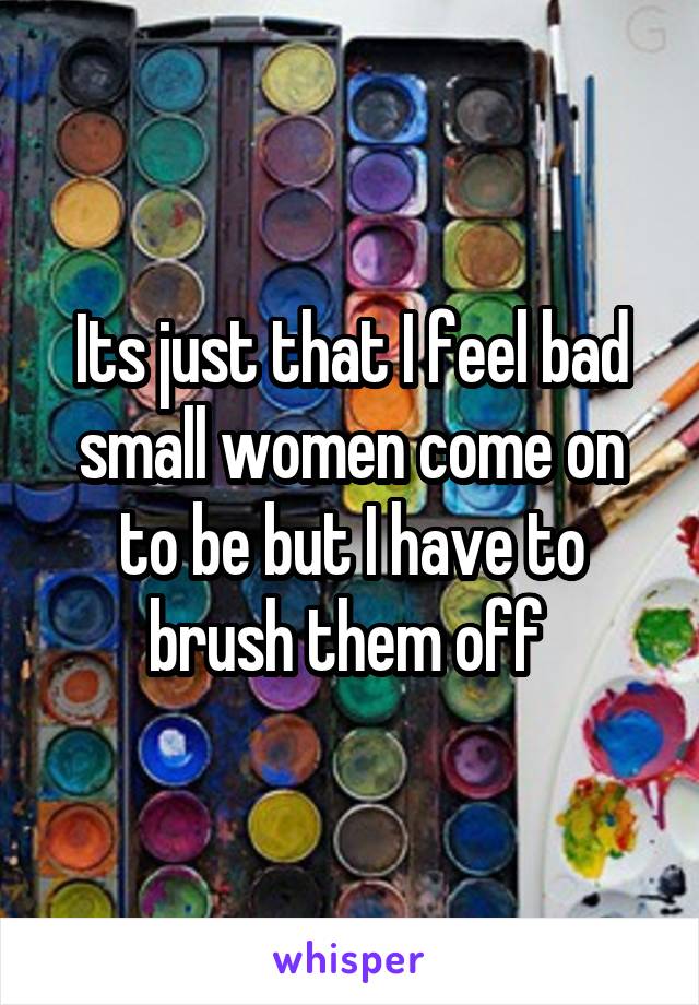 Its just that I feel bad small women come on to be but I have to brush them off 