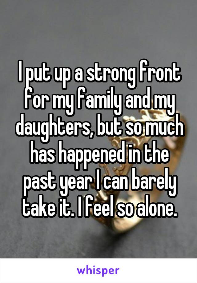 I put up a strong front for my family and my daughters, but so much has happened in the past year I can barely take it. I feel so alone.