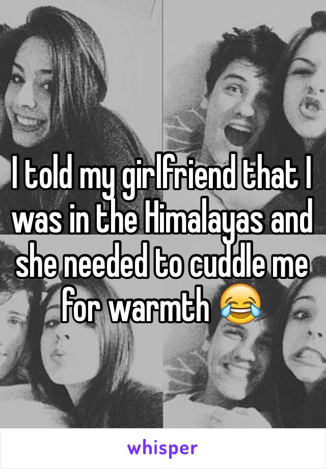 I told my girlfriend that I was in the Himalayas and she needed to cuddle me for warmth 😂