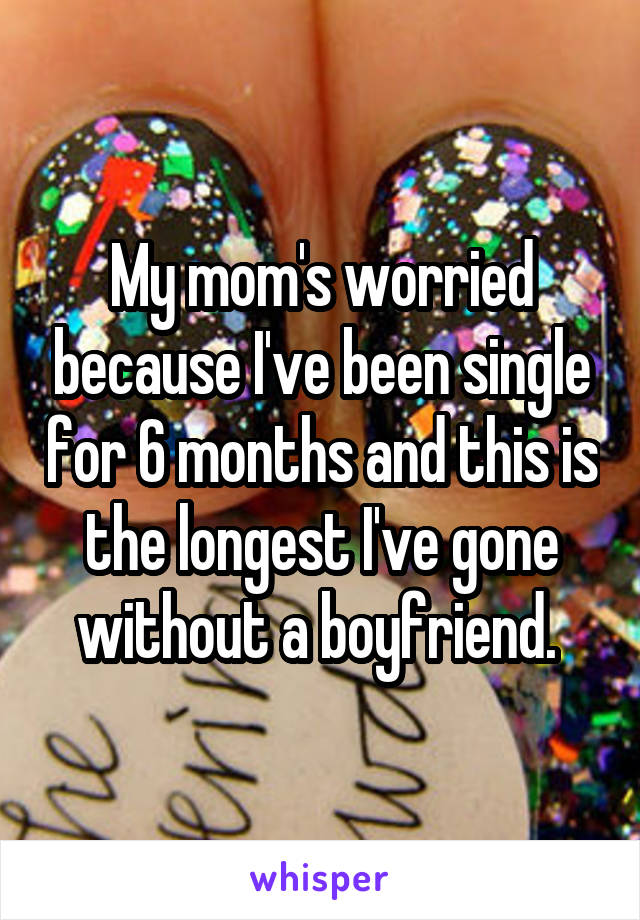 My mom's worried because I've been single for 6 months and this is the longest I've gone without a boyfriend. 