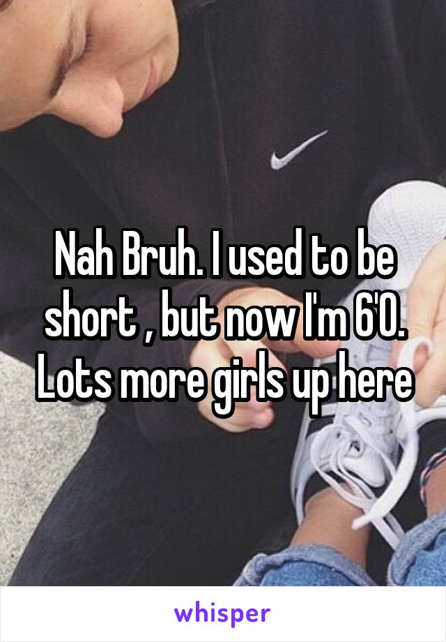 Nah Bruh. I used to be short , but now I'm 6'0. Lots more girls up here