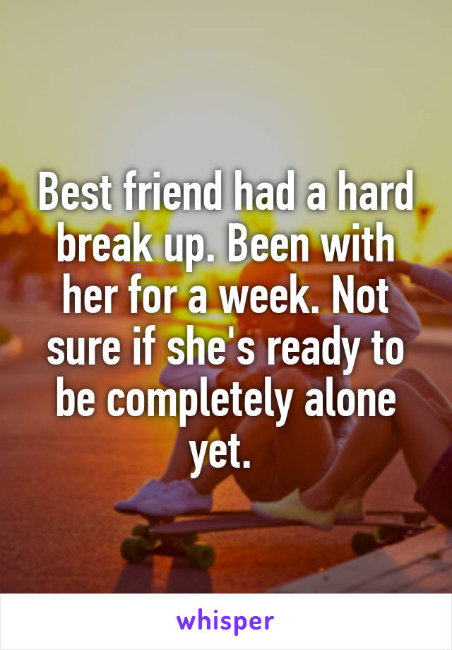 Best friend had a hard break up. Been with her for a week. Not sure if she's ready to be completely alone yet. 