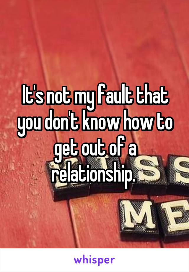 It's not my fault that you don't know how to get out of a relationship. 