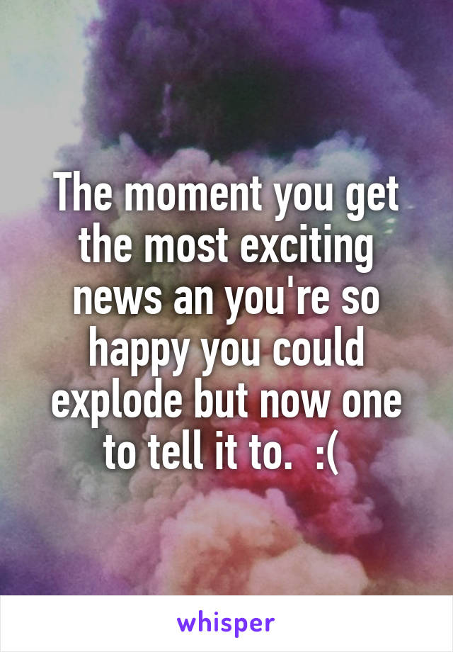 The moment you get the most exciting news an you're so happy you could explode but now one to tell it to.  :( 