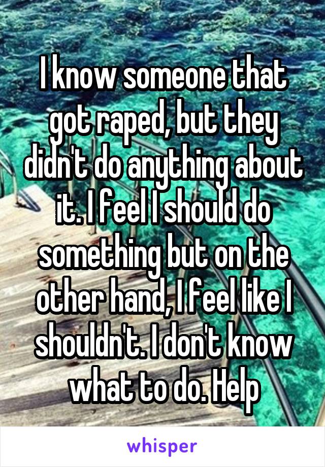 I know someone that got raped, but they didn't do anything about it. I feel I should do something but on the other hand, I feel like I shouldn't. I don't know what to do. Help