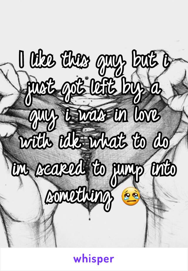 I like this guy but i just got left by a guy i was in love with idk what to do im scared to jump into something 😢