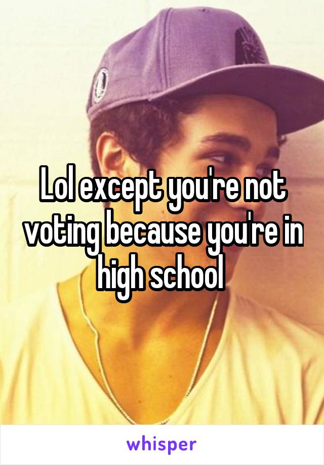 Lol except you're not voting because you're in high school 