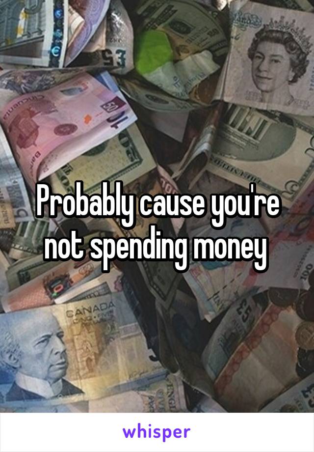 Probably cause you're not spending money 