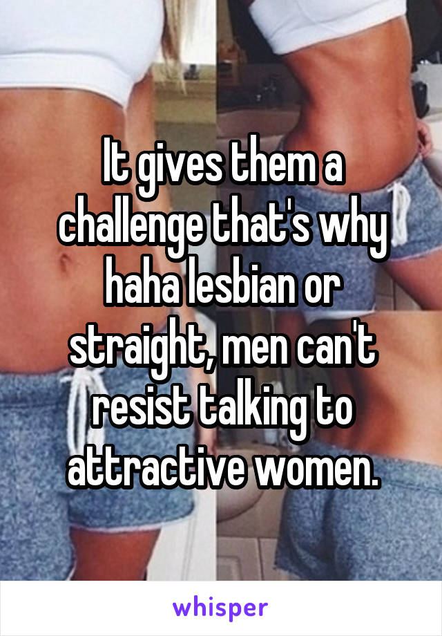 It gives them a challenge that's why haha lesbian or straight, men can't resist talking to attractive women.