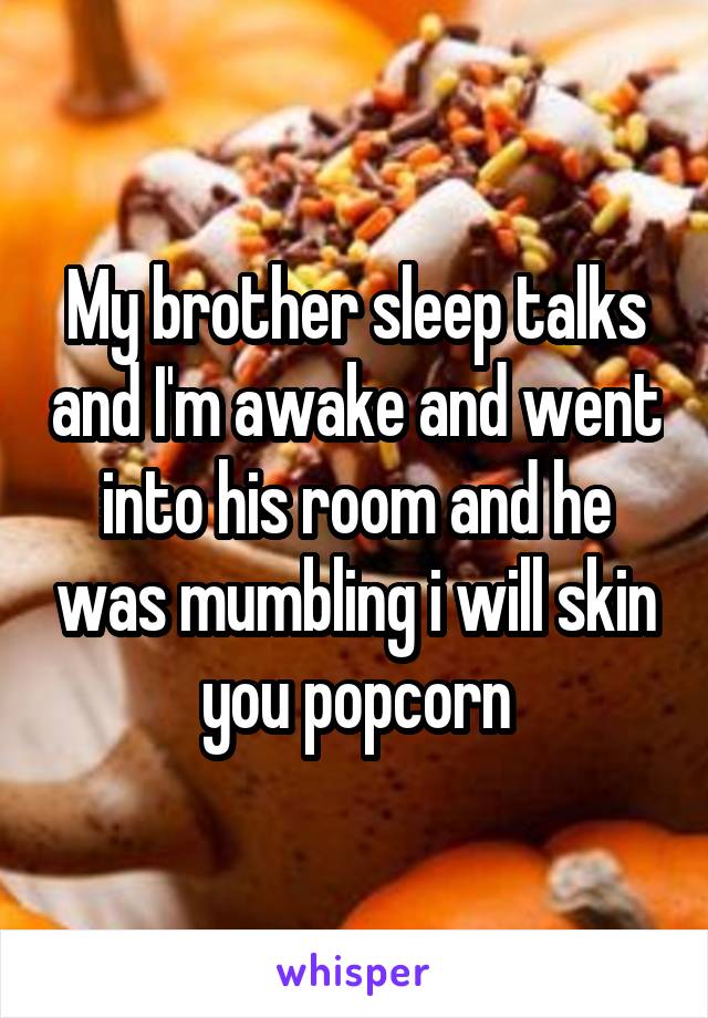 My brother sleep talks and I'm awake and went into his room and he was mumbling i will skin you popcorn