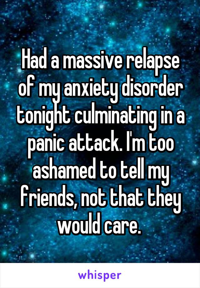 Had a massive relapse of my anxiety disorder tonight culminating in a panic attack. I'm too ashamed to tell my friends, not that they would care. 