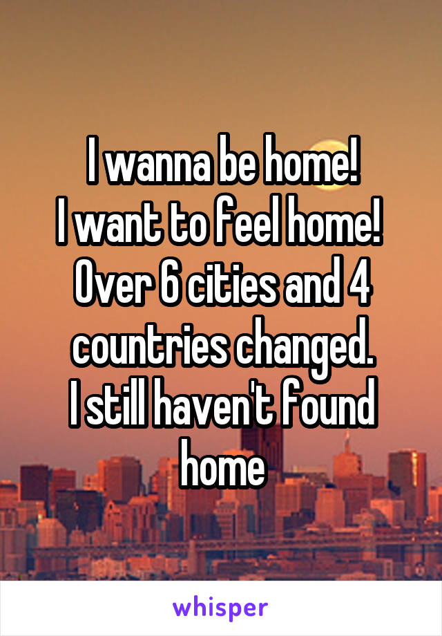 I wanna be home!
I want to feel home! 
Over 6 cities and 4 countries changed.
I still haven't found home